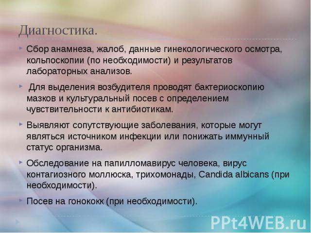 Диагностика. Сбор анамнеза, жалоб, данные гинекологического осмотра, кольпоскопии (по необходимости) и результатов лабораторных анализов. Для выделения возбудителя проводят бактериоскопию мазков и культуральный посев с определением чувствительности …