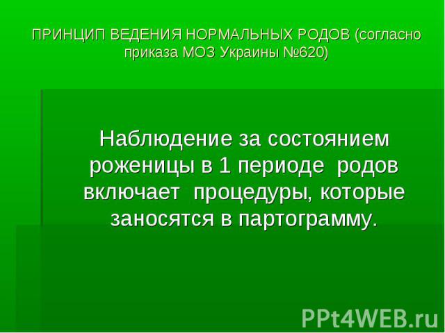 ПРИНЦИП ВЕДЕНИЯ НОРМАЛЬНЫХ РОДОВ (согласно приказа МОЗ Украины №620) Наблюдение за состоянием роженицы в 1 периоде родов включает процедуры, которые заносятся в партограмму.