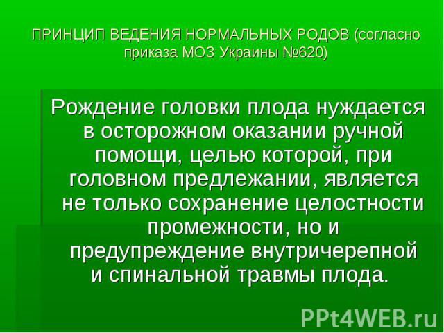 ПРИНЦИП ВЕДЕНИЯ НОРМАЛЬНЫХ РОДОВ (согласно приказа МОЗ Украины №620) Рождение головки плода нуждается в осторожном оказании ручной помощи, целью которой, при головном предлежании, является не только сохранение целостности промежности, но и предупреж…