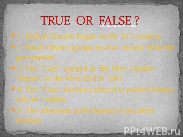 1. British Theatre began, in the XIX century. 1. British Theatre began, in the XIX century. 2. Small theatre groups receive money from the government. 3. The “Cats” opened at the New London Theatre, in the West End in 1981. 4. The “Cats” has been pl…