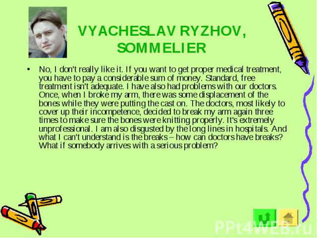 VYACHESLAV RYZHOV, SOMMELIER No, I don't really like it. If you want to get proper medical treatment, you have to pay a considerable sum of money. Standard, free treatment isn't adequate. I have also had problems with our doctors. Once, when I broke…