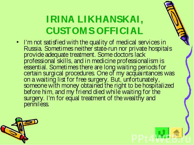 IRINA LIKHANSKAI, CUSTOMS OFFICIAL I'm not satisfied with the quality of medical services in Russia. Sometimes neither state-run nor private hospitals provide adequate treatment. Some doctors lack professional skills, and in medicine professionalism…