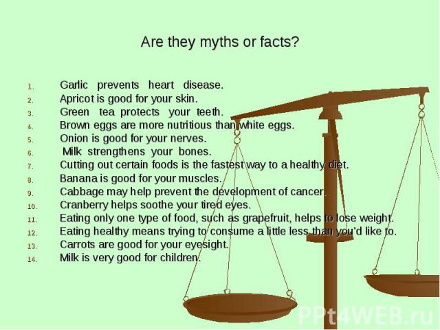 Are they myths or facts? Garlic prevents heart disease. Apricot is good for your skin. Green tea protects your teeth. Brown eggs are more nutritious than white eggs. Onion is good for your nerves. Milk strengthens your bones. Cutting out certain foo…