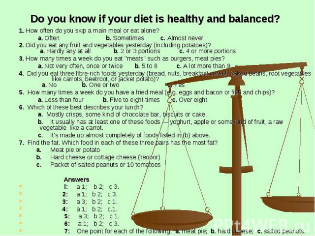 Do you know if your diet is healthy and balanced? 1. How often do you skip a main meal or eat alone? a. Often b. Sometimes c. Almost never 2. Did you eat any fruit and vegetables yesterday (including potatoes)? a. Hardly any at all b. 2 or 3 portion…