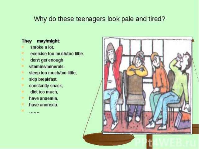 Why do these teenagers look pale and tired? They may/might: smoke a lot. exercise too much/too little. don't get enough vitamins/minerals. sleep too much/too little, skip breakfast, constantly snack, diet too much, have anaemia, have anorexia. …….