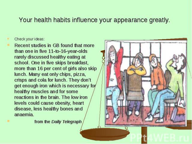 Your health habits influence your appearance greatly. Check your ideas: Recent studies in GB found that more than one in five 11-to-16-year-olds rarely discussed healthy eating at school. One in five skips breakfast, more than 16 per cent of girls a…