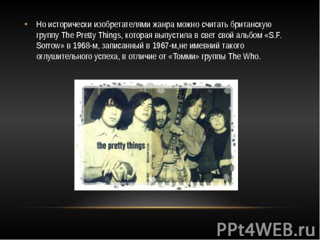 Но исторически изобретателями жанра можно считать британскую группу The Pretty Things, которая выпустила в свет свой альбом «S.F. Sorrow» в 1968-м, записанный в 1967-м,не имевний такого оглушительного успеха, в отличие от «Томми» группы The Who.