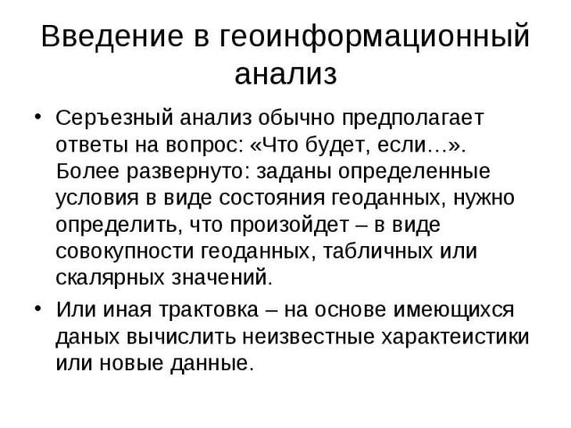 Введение в геоинформационный анализ Серъезный анализ обычно предполагает ответы на вопрос: «Что будет, если…». Более развернуто: заданы определенные условия в виде состояния геоданных, нужно определить, что произойдет – в виде совокупности геоданных…