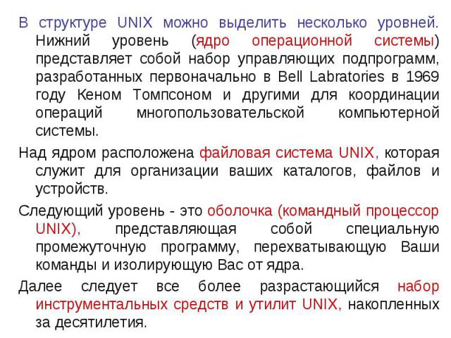 В структуре UNIX можно выделить несколько уровней. Нижний уровень (ядро операционной системы) представляет собой набор управляющих подпрограмм, разработанных первоначально в Bell Labratories в 1969 году Кеном Томпсоном и другими для координации опер…