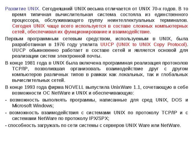 Развитие UNIX. Сегодняшний UNIX весьма отличается от UNIX 70-х годов. В то время типичная вычислительная система состояла из единственного процессора, обслуживающего группу неинтеллектуальных терминалов. Сегодня UNIX чаще всего используется в состав…