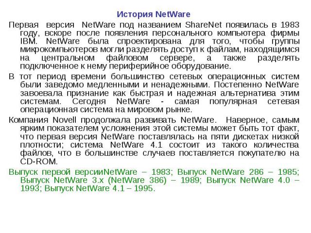 История NetWare История NetWare Первая версия NetWare под названием ShareNet появилась в 1983 году, вскоре после появления персонального компьютера фирмы IBM. NetWare была спроектирована для того, чтобы группы микрокомпьютеров могли разделять доступ…