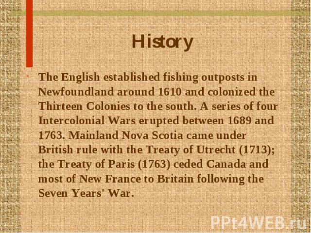 History The English established fishing outposts in Newfoundland around 1610 and colonized the Thirteen Colonies to the south. A series of four Intercolonial Wars erupted between 1689 and 1763. Mainland Nova Scotia came under British rule with the T…