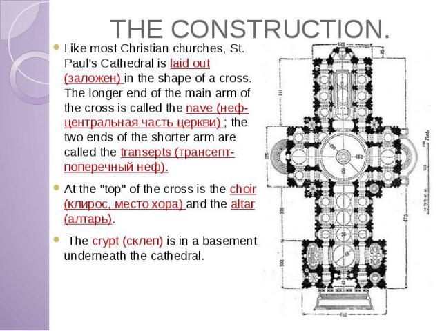 THE CONSTRUCTION. Like most Christian churches, St. Paul's Cathedral is laid out (заложен) in the shape of a cross. The longer end of the main arm of the cross is called the nave (неф-центральная часть церкви) ; the two ends of the shorter arm are c…