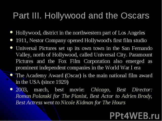Part III. Hollywood and the Oscars Hollywood, district in the northwestern part of Los Angeles 1911, Nestor Company opened Hollywood's first film studio Universal Pictures set up its own town in the San Fernando Valley, north of Hollywood, called Un…