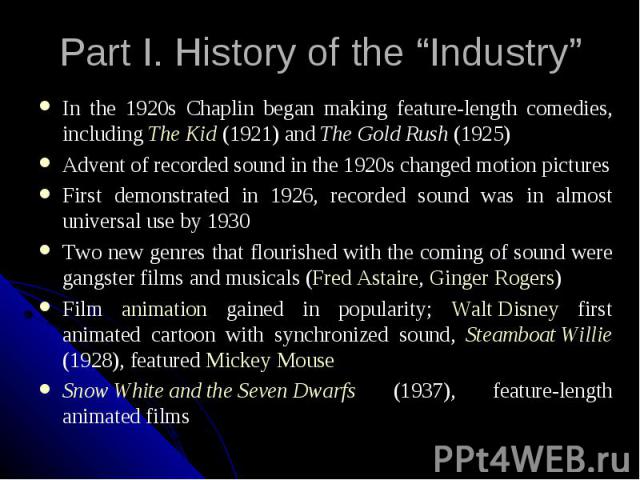 Part I. History of the “Industry” In the 1920s Chaplin began making feature-length comedies, including The Kid (1921) and The Gold Rush (1925) Advent of recorded sound in the 1920s changed motion pictures First demonstrated in 1926, recorded sound w…