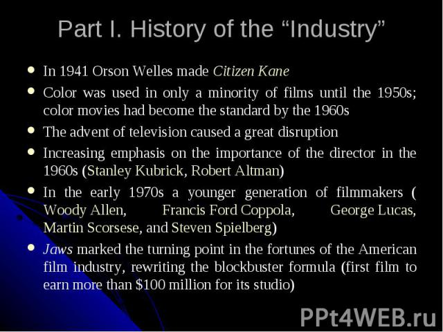 Part I. History of the “Industry” In 1941 Orson Welles made Citizen Kane Color was used in only a minority of films until the 1950s; color movies had become the standard by the 1960s The advent of television caused a great disruption Increasing emph…