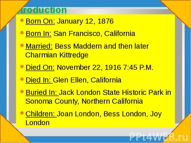 Introduction Born On: January 12, 1876 Born In: San Francisco, California Married: Bess Maddern and then later Charmian Kittredge Died On: November 22, 1916 7:45 P.M. Died In: Glen Ellen, California Buried In: Jack London State Historic Park in Sono…