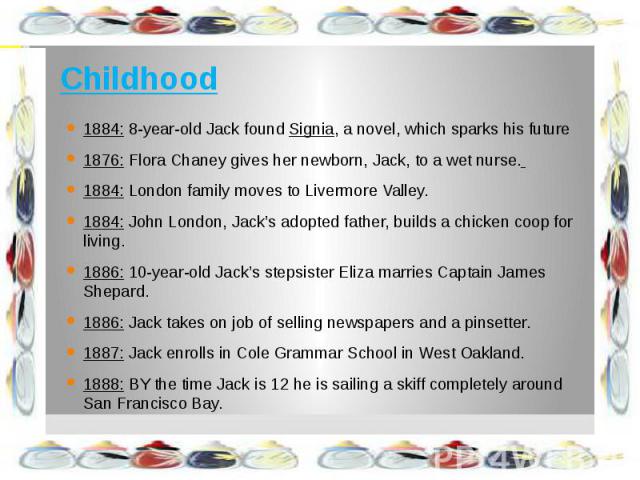 Childhood 1884: 8-year-old Jack found Signia, a novel, which sparks his future 1876: Flora Chaney gives her newborn, Jack, to a wet nurse. 1884: London family moves to Livermore Valley. 1884: John London, Jack’s adopted father, builds a chicken coop…
