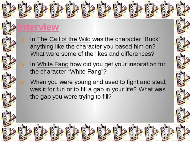 Interview In The Call of the Wild was the character “Buck” anything like the character you based him on? What were some of the likes and differences? In White Fang how did you get your inspiration for the character “White Fang”? When you were young …