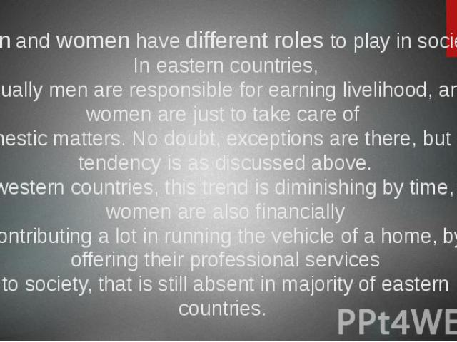 Men and women have different roles to play in society. In eastern countries, usually men are responsible for earning livelihood, and women are just to take care of domestic matters. No doubt, exceptions are there, but still tendency is as discussed …