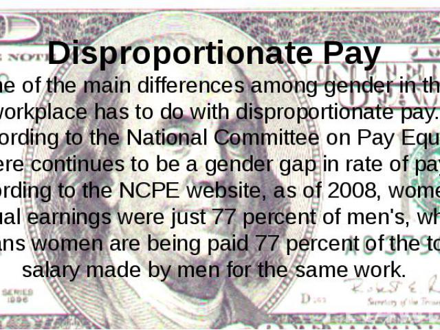 Disproportionate Pay One of the main differences among gender in the workplace has to do with disproportionate pay. According to the National Committee on Pay Equity, there continues to be a gender gap in rate of pay. According to the NCPE website, …