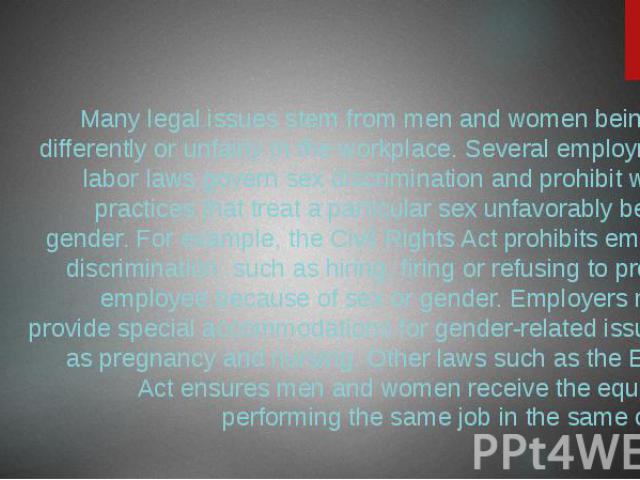 Legal Issues Many legal issues stem from men and women being treated differently or unfairly in the workplace. Several employment and labor laws govern sex discrimination and prohibit workplace practices that treat a particular sex unfavorably becau…