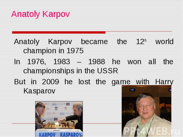 Anatoly Karpov Anatoly Karpov became the 12th world champion in 1975 In 1976, 1983 – 1988 he won all the championships in the USSR But in 2009 he lost the game with Harry Kasparov