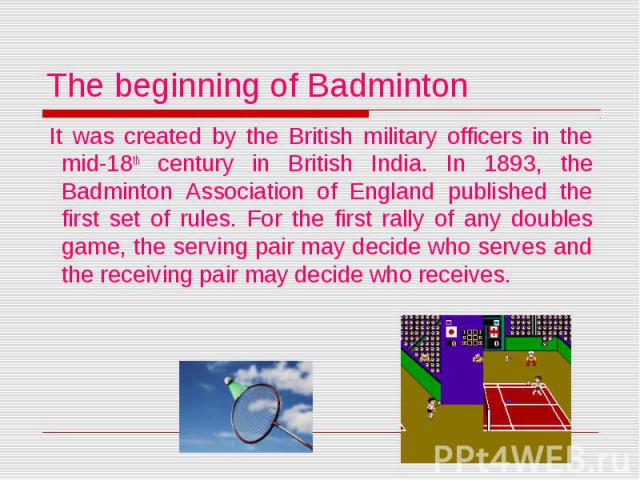 The beginning of Badminton It was created by the British military officers in the mid-18th century in British India. In 1893, the Badminton Association of England published the first set of rules. For the first rally of any doubles game, the serving…