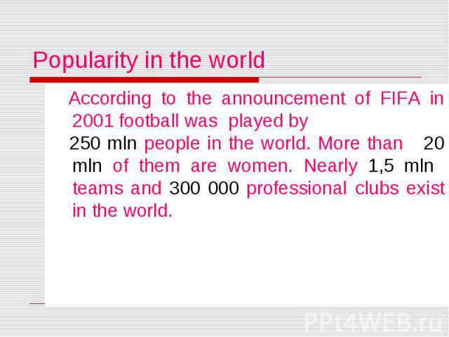 Popularity in the world According to the announcement of FIFA in 2001 football was played by 250 mln people in the world. More than 20 mln of them are women. Nearly 1,5 mln teams and 300 000 professional clubs exist in the world.