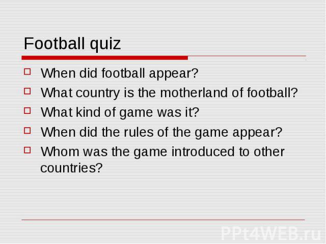 Football quiz When did football appear? What country is the motherland of football? What kind of game was it? When did the rules of the game appear? Whom was the game introduced to other countries?