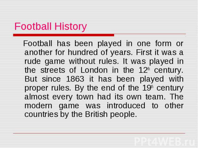 Football History Football has been played in one form or another for hundred of years. First it was a rude game without rules. It was played in the streets of London in the 12th century. But since 1863 it has been played with proper rules. By the en…