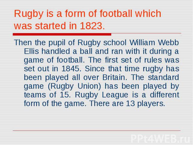 Rugby is a form of football which was started in 1823. Then the pupil of Rugby school William Webb Ellis handled a ball and ran with it during a game of football. The first set of rules was set out in 1845. Since that time rugby has been played all …