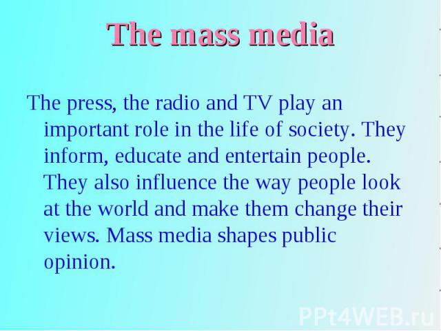 The press, the radio and TV play an important role in the life of society. They inform, educate and entertain people. They also influence the way people look at the world and make them change their views. Mass media shapes public opinion. The press,…