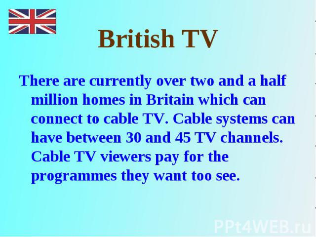 There are currently over two and a half million homes in Britain which can connect to cable TV. Cable systems can have between 30 and 45 TV channels. Cable TV viewers pay for the programmes they want too see. There are currently over two and a half …