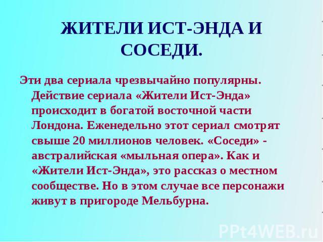 Эти два сериала чрезвычайно популярны. Действие сериала «Жители Ист-Энда» происходит в богатой восточной части Лондона. Еженедельно этот сериал смотрят свыше 20 миллионов человек. «Соседи» - австралийская «мыльная опера». Как и «Жители Ист-Энда», эт…