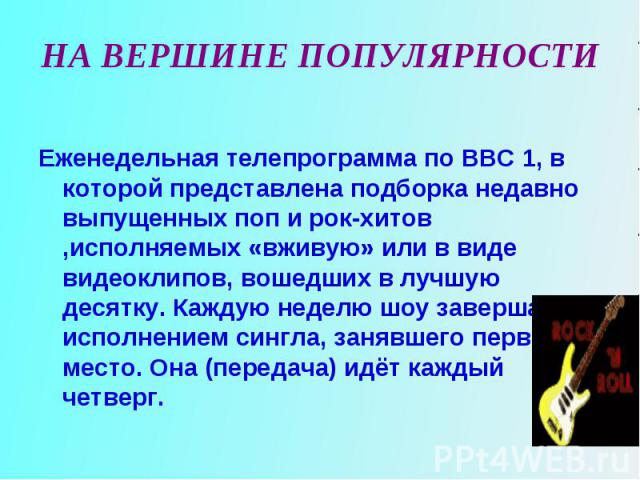 Еженедельная телепрограмма по ВВС 1, в которой представлена подборка недавно выпущенных поп и рок-хитов ,исполняемых «вживую» или в виде видеоклипов, вошедших в лучшую десятку. Каждую неделю шоу завершается исполнением сингла, занявшего первое место…