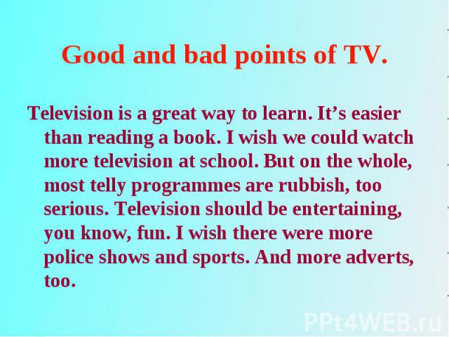 Television is a great way to learn. It’s easier than reading a book. I wish we could watch more television at school. But on the whole, most telly programmes are rubbish, too serious. Television should be entertaining, you know, fun. I wish there we…