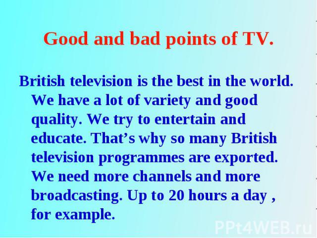 British television is the best in the world. We have a lot of variety and good quality. We try to entertain and educate. That’s why so many British television programmes are exported. We need more channels and more broadcasting. Up to 20 hours a day…