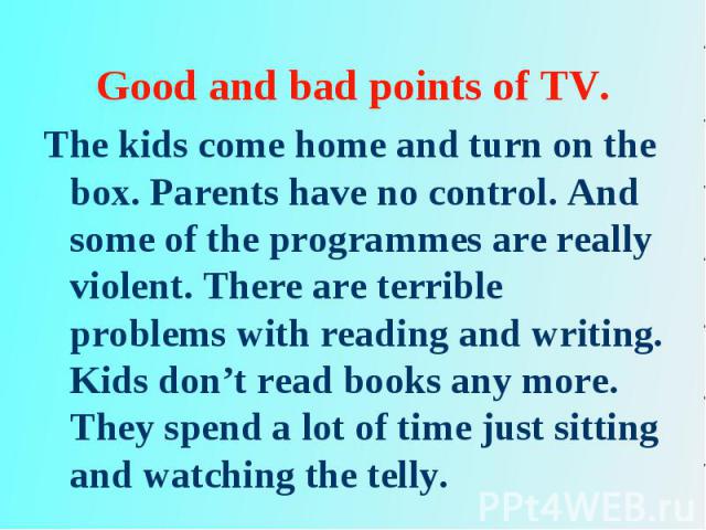 The kids come home and turn on the box. Parents have no control. And some of the programmes are really violent. There are terrible problems with reading and writing. Kids don’t read books any more. They spend a lot of time just sitting and watching …