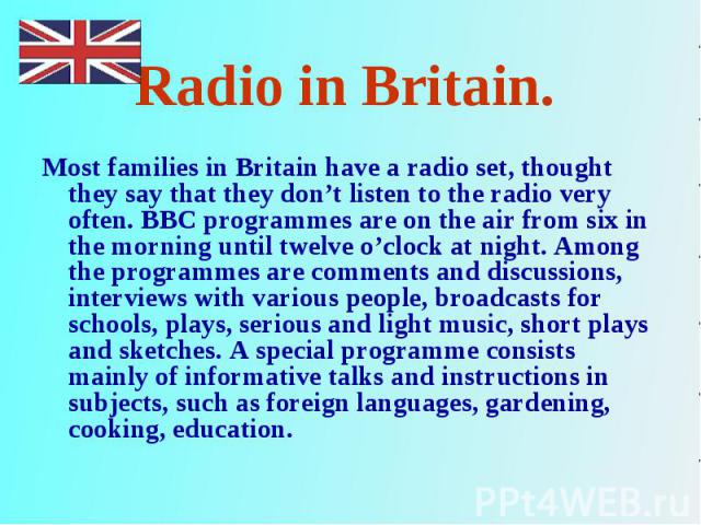 Most families in Britain have a radio set, thought they say that they don’t listen to the radio very often. BBC programmes are on the air from six in the morning until twelve o’clock at night. Among the programmes are comments and discussions, inter…