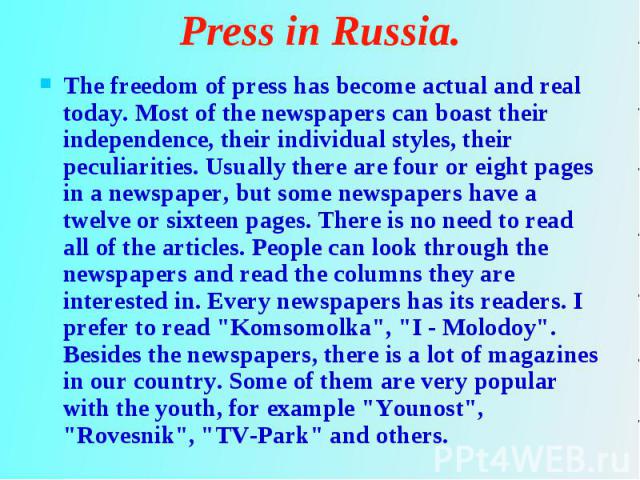 The freedom of press has become actual and real today. Most of the newspapers can boast their independence, their individual styles, their peculiarities. Usually there are four or eight pages in a newspaper, but some newspapers have a twelve or sixt…