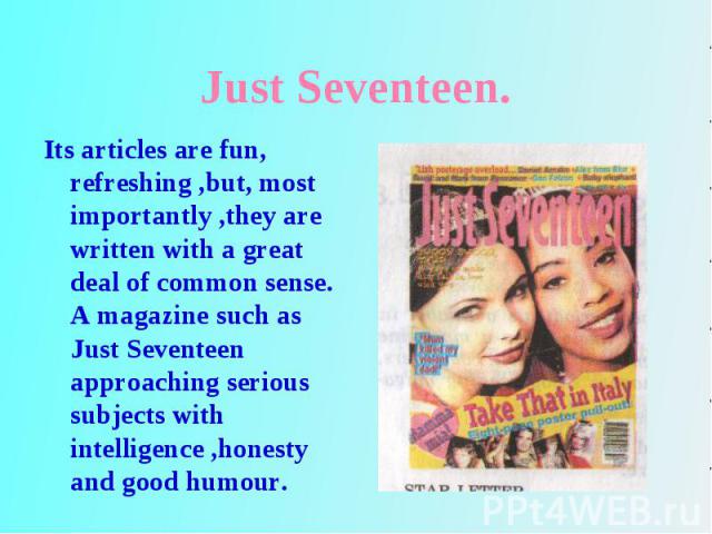 Its articles are fun, refreshing ,but, most importantly ,they are written with a great deal of common sense. A magazine such as Just Seventeen approaching serious subjects with intelligence ,honesty and good humour. Its articles are fun, refreshing …