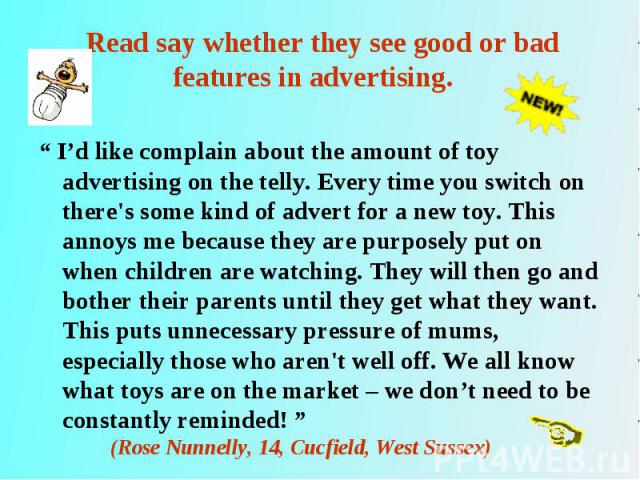 “ I’d like complain about the amount of toy advertising on the telly. Every time you switch on there's some kind of advert for a new toy. This annoys me because they are purposely put on when children are watching. They will then go and bother their…