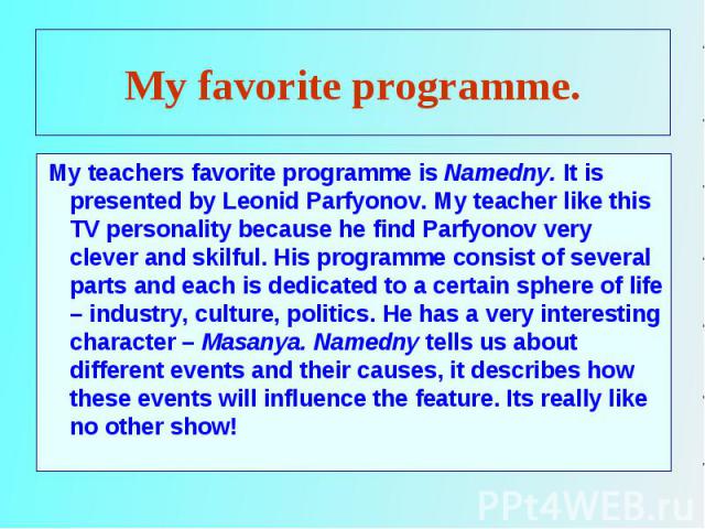 My teachers favorite programme is Namedny. It is presented by Leonid Parfyonov. My teacher like this TV personality because he find Parfyonov very clever and skilful. His programme consist of several parts and each is dedicated to a certain sphere o…