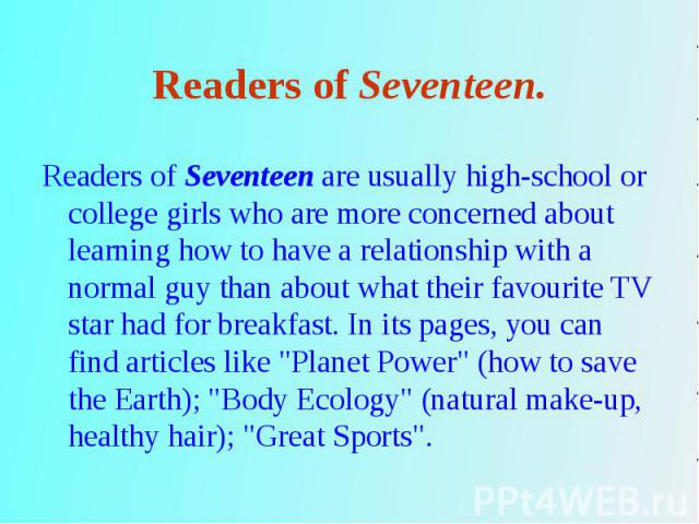 Readers of Seventeen are usually high-school or college girls who are more concerned about learning how to have a relationship with a normal guy than about what their favourite TV star had for breakfast. In its pages, you can find articles like &quo…