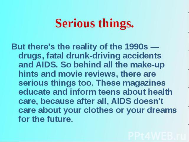 But there's the reality of the 1990s — drugs, fatal drunk-driving accidents and AIDS. So behind all the make-up hints and movie reviews, there are serious things too. These magazines educate and inform teens about health care, because after all, AID…