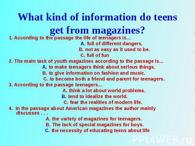 1. According to the passage the life of teenagers is… 1. According to the passage the life of teenagers is… A. full of different dangers. B. not as easy as it used to be. C. full of fun 2. The main task of youth magazines according to the passage is…