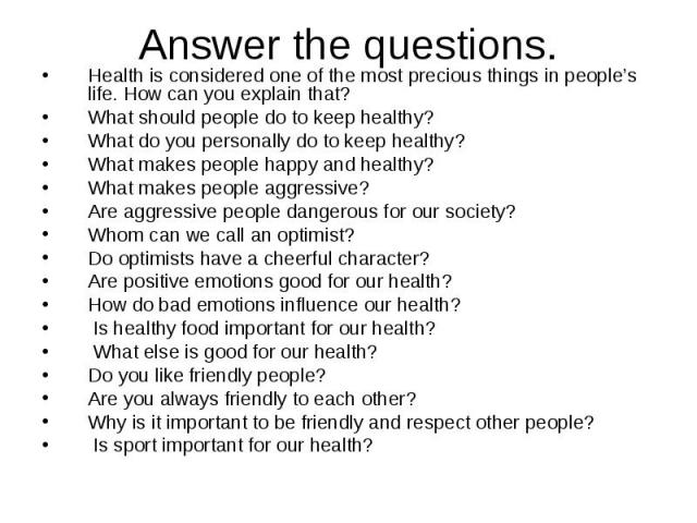 Answer the questions. Health is considered one of the most precious things in people’s life. How can you explain that? What should people do to keep healthy? What do you personally do to keep healthy? What makes people happy and healthy? What makes …