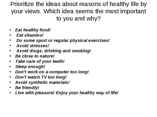 Prioritize the ideas about reasons of healthy life by your views. Which idea seems the most important to you and why? Eat healthy food! Eat vitamins! Do some sport or regular physical exercises! Avoid stresses! Avoid drugs, drinking and smoking! Be …