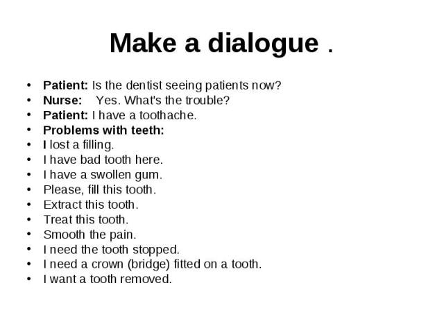 Make a dialogue . Patient: Is the dentist seeing patients now? Nurse: Yes. What's the trouble? Patient: I have a toothache. Problems with teeth: I lost a filling. I have bad tooth here. I have a swollen gum. Please, fill this tooth. Extract this too…